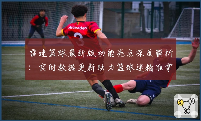 雷速篮球最新版功能亮点深度解析：实时数据更新助力篮球迷精准掌握赛况