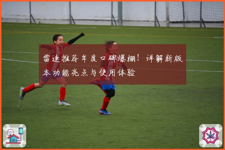 雷速推荐年度口碑爆棚！详解新版本功能亮点与使用体验
