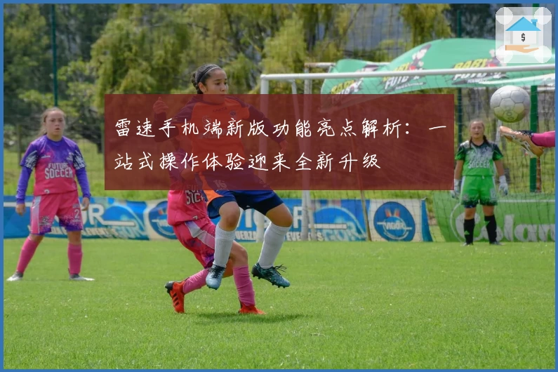 雷速手机端新版功能亮点解析：一站式操作体验迎来全新升级